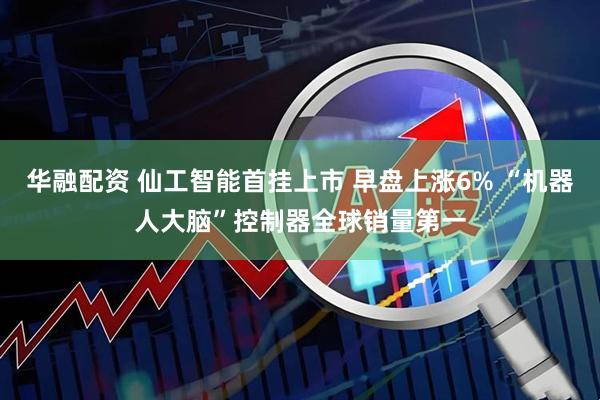 华融配资 仙工智能首挂上市 早盘上涨6% “机器人大脑”控制器全球销量第一