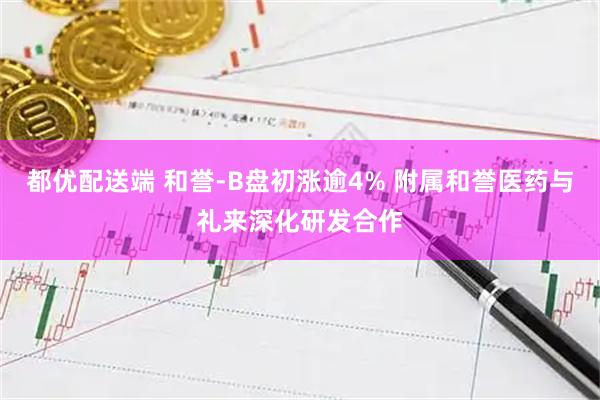都优配送端 和誉-B盘初涨逾4% 附属和誉医药与礼来深化研发合作