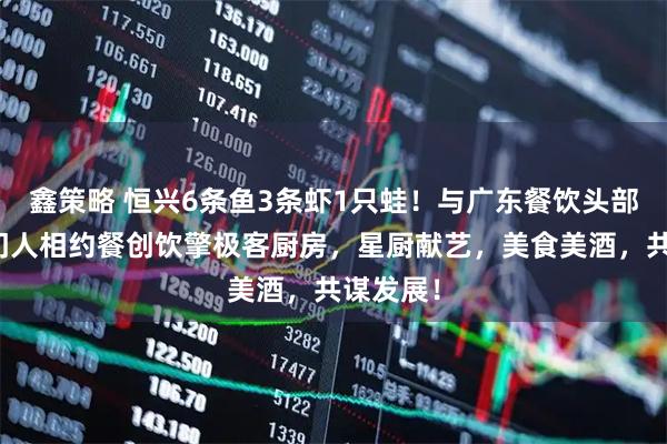 鑫策略 恒兴6条鱼3条虾1只蛙！与广东餐饮头部品牌掌门人相约餐创饮擎极客厨房，星厨献艺，美食美酒，共谋发展！