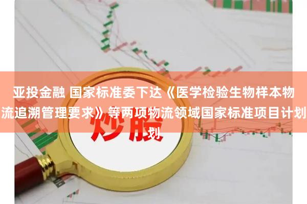 亚投金融 国家标准委下达《医学检验生物样本物流追溯管理要求》等两项物流领域国家标准项目计划