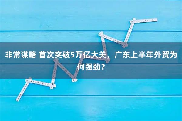 非常谋略 首次突破5万亿大关，广东上半年外贸为何强劲？