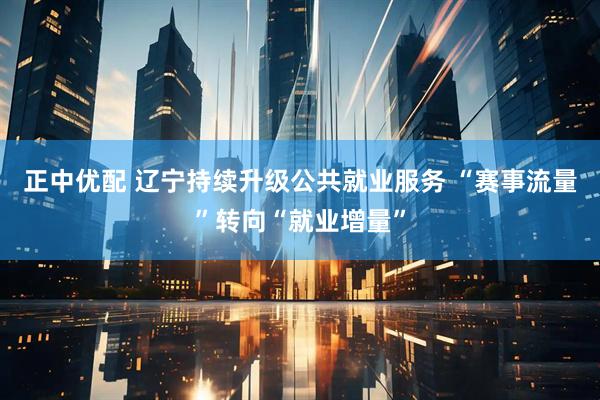 正中优配 辽宁持续升级公共就业服务 “赛事流量”转向“就业增量”