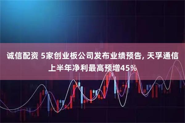 诚信配资 5家创业板公司发布业绩预告, 天孚通信上半年净利最高预增45%