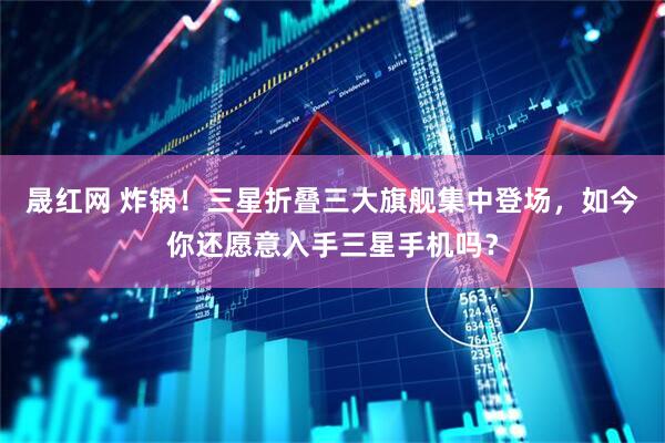 晟红网 炸锅！三星折叠三大旗舰集中登场，如今你还愿意入手三星手机吗？