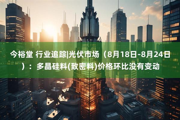 今裕堂 行业追踪|光伏市场（8月18日-8月24日）：多晶硅料(致密料)价格环比没有变动