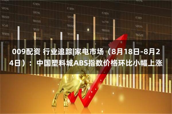 009配资 行业追踪|家电市场（8月18日-8月24日）：中国塑料城ABS指数价格环比小幅上涨