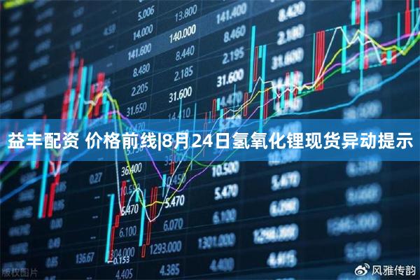 益丰配资 价格前线|8月24日氢氧化锂现货异动提示
