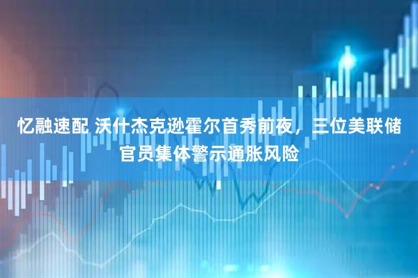 忆融速配 沃什杰克逊霍尔首秀前夜，三位美联储官员集体警示通胀风险