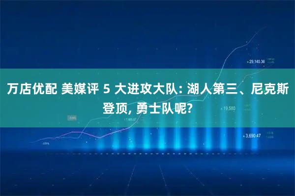 万店优配 美媒评 5 大进攻大队: 湖人第三、尼克斯登顶, 勇士队呢?